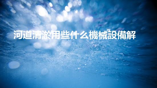 河道清淤用些什么機械設備解鎖河道清潔的革新技術，讓水體保持清新如初的方法是什么？